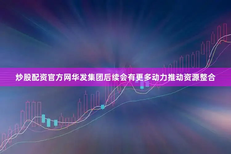 炒股配资官方网华发集团后续会有更多动力推动资源整合