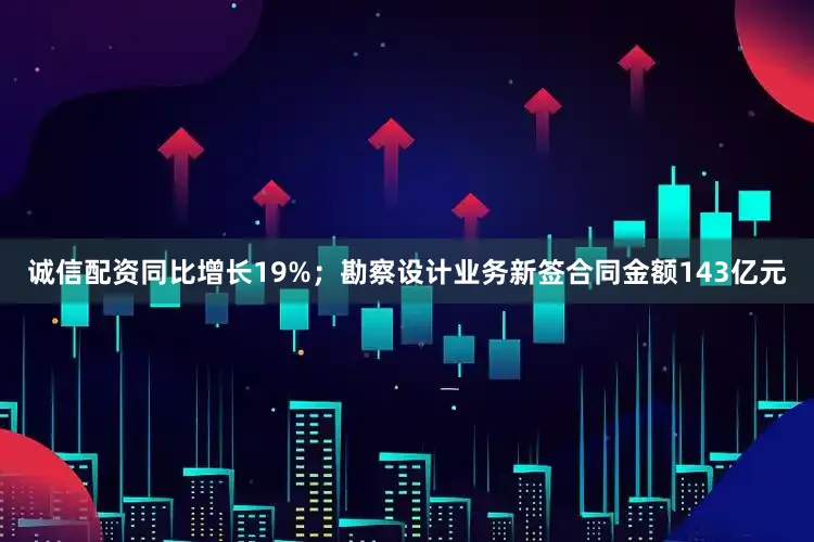 诚信配资同比增长19%；勘察设计业务新签合同金额143亿元