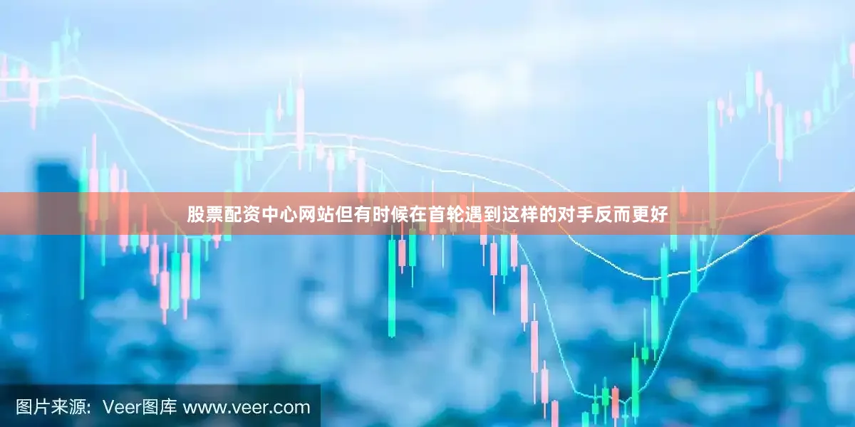 股票配资中心网站但有时候在首轮遇到这样的对手反而更好