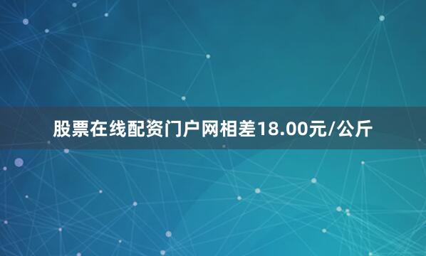 股票在线配资门户网相差18.00元/公斤