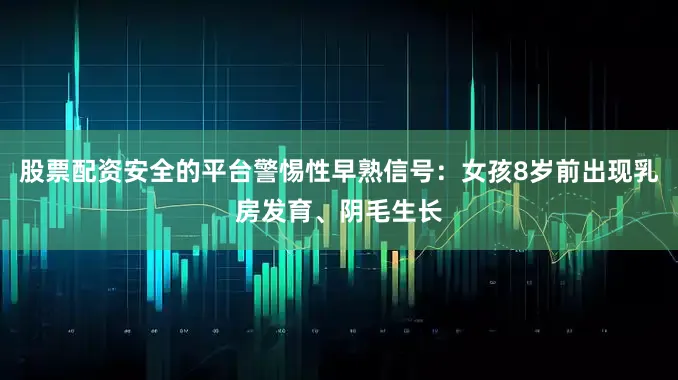 股票配资安全的平台警惕性早熟信号：女孩8岁前出现乳房发育、阴毛生长