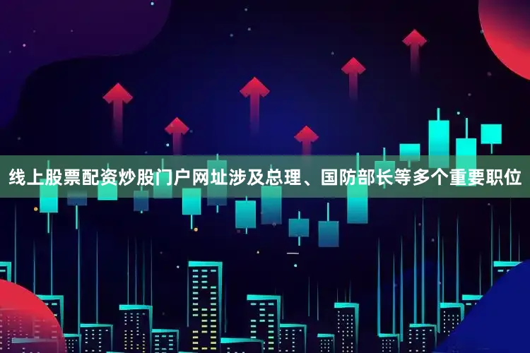 线上股票配资炒股门户网址涉及总理、国防部长等多个重要职位