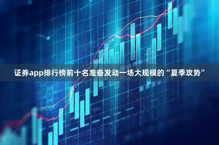 证券app排行榜前十名准备发动一场大规模的“夏季攻势”