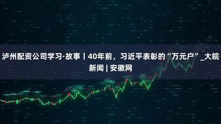 泸州配资公司学习·故事丨40年前，习近平表彰的“万元户”_大皖新闻 | 安徽网