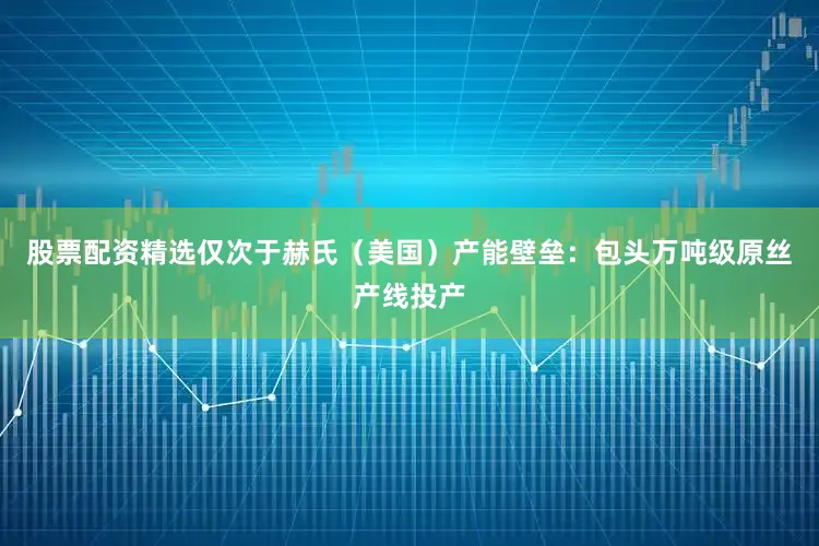 股票配资精选仅次于赫氏（美国）产能壁垒：包头万吨级原丝产线投产
