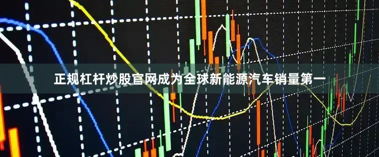 正规杠杆炒股官网成为全球新能源汽车销量第一