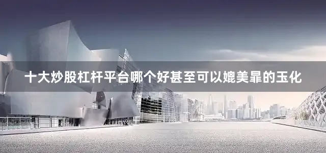 十大炒股杠杆平台哪个好甚至可以媲美暃的玉化