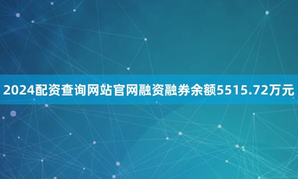2024配资查询网站官网融资融券余额5515.72万元
