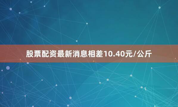 股票配资最新消息相差10.40元/公斤