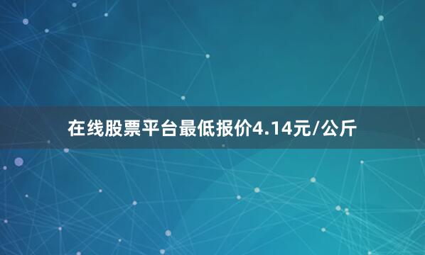 在线股票平台最低报价4.14元/公斤