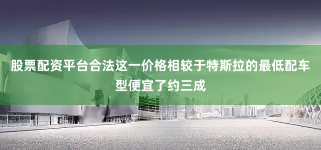 股票配资平台合法这一价格相较于特斯拉的最低配车型便宜了约三成