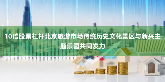 10倍股票杠杆北京旅游市场传统历史文化景区与新兴主题乐园共同发力