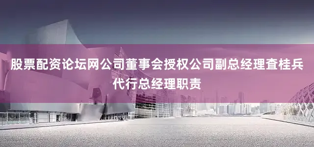 股票配资论坛网公司董事会授权公司副总经理査桂兵代行总经理职责