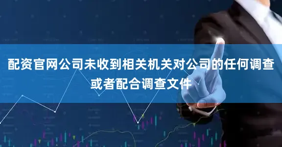 配资官网公司未收到相关机关对公司的任何调查或者配合调查文件