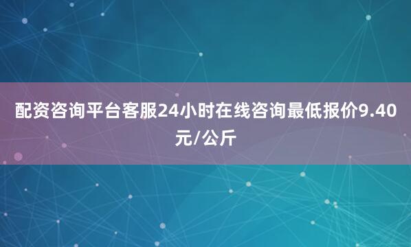 配资咨询平台客服24小时在线咨询最低报价9.40元/公斤