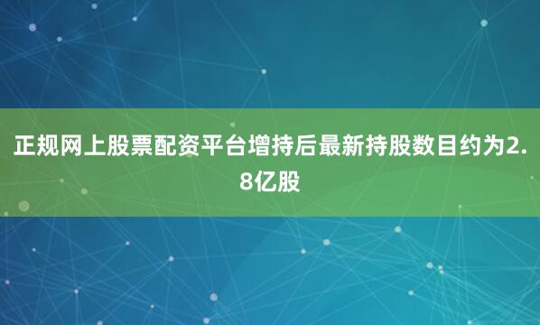 正规网上股票配资平台增持后最新持股数目约为2.8亿股