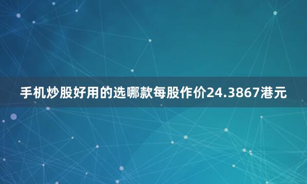 手机炒股好用的选哪款每股作价24.3867港元
