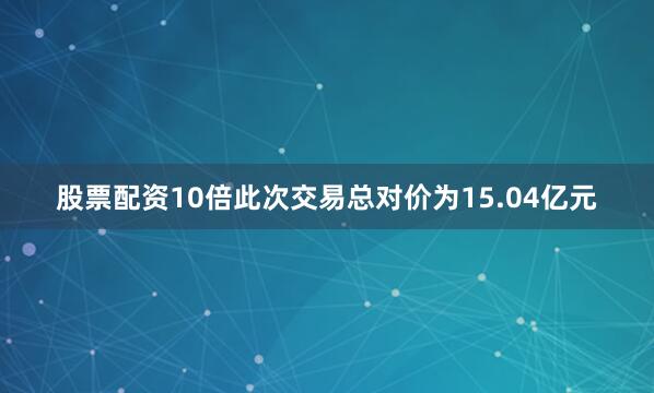 股票配资10倍此次交易总对价为15.04亿元
